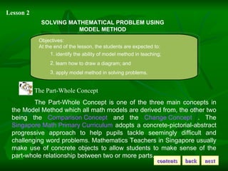 Lesson 2 SOLVING MATHEMATICAL PROBLEM USING MODEL METHOD Objectives: At the end of the lesson, the students are expected to: . identify the ability of model method in teaching; . learn how to draw a diagram; and . apply model method in solving problems. The Part-Whole Concept  The Part-Whole Concept is one of the three main concepts in the Model Method which all math models are derived from, the other two being the  Comparison Concept  and the  Change Concept  . The  Singapore Math Primary Curriculum  adopts a concrete-pictorial-abstract progressive approach to help pupils tackle seemingly difficult and challenging word problems. Mathematics Teachers in Singapore usually make use of concrete objects to allow students to make sense of the part-whole relationship between two or more parts.  contents back next 