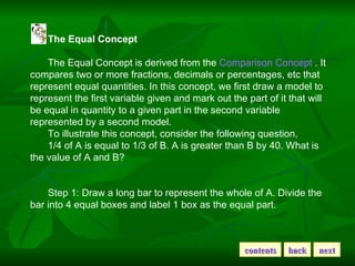 The Equal Concept The Equal Concept is derived from the  Comparison Concept  . It compares two or more fractions, decimals or percentages, etc that represent equal quantities. In this concept, we first draw a model to represent the first variable given and mark out the part of it that will be equal in quantity to a given part in the second variable represented by a second model. To illustrate this concept, consider the following question, 1/4 of A is equal to 1/3 of B. A is greater than B by 40. What is the value of A and B? Step 1: Draw a long bar to represent the whole of A. Divide the bar into 4 equal boxes and label 1 box as the equal part.  contents back next 