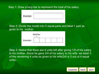 Step 1: Draw a long bar to represent the total of his salary  Step 2: Divide the model into 5 equal parts and label 1 part as given to his  mother. Step 3: Notice that there are 4 units left after giving 1/5 of his salary to his mother. Since he gave 3/4 of his salary to his wife, we label 3 of the remaining 4 units as given to his wife(3/4 is 3 out of 4 equal units). contents back next 