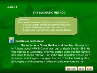 Lesson 4 THE SOCRATIC METHOD Objectives: At the end of the lesson, the students are expected to: . define Socratic Method as a method in teaching; 2. impart the knowledge about Socrates; and . appreciate teaching math using Socratic Method. Socrates as an Educator Socrates as a Greek thinker and teacher . He was born in Athens about 470 B.C.and was put to death therein 399. He was married to Xanthippe, who was such a scold that her name is now used to mean “shrew”. For some time Socrates worked as a stoneman and sculptor. He spent the rest of his life thinking about philosophy and discussing it with practically everyone he met. contents back next 