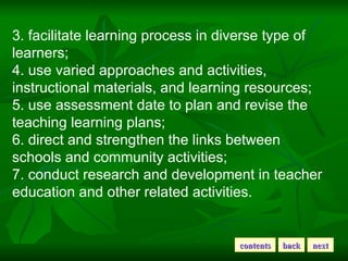 3. facilitate learning process in diverse type of learners; 4. use varied approaches and activities, instructional materials, and learning resources; 5. use assessment date to plan and revise the teaching learning plans; 6. direct and strengthen the links between schools and community activities; 7. conduct research and development in teacher education and other related activities. back next contents 