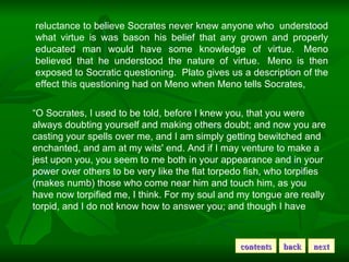 reluctance to believe Socrates never knew anyone who  understood what virtue is was bason his belief that any grown and properly educated man would have some knowledge of virtue.  Meno believed that he understood the nature of virtue.  Meno is then exposed to Socratic questioning.  Plato gives us a description of the effect this questioning had on Meno when Meno tells Socrates,     “ O Socrates, I used to be told, before I knew you, that you were always doubting yourself and making others doubt; and now you are casting your spells over me, and I am simply getting bewitched and enchanted, and am at my wits' end. And if I may venture to make a jest upon you, you seem to me both in your appearance and in your power over others to be very like the flat torpedo fish, who torpifies (makes numb) those who come near him and touch him, as you have now torpified me, I think. For my soul and my tongue are really torpid, and I do not know how to answer you; and though I have  contents back next 