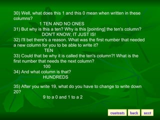 30) Well, what does this 1 and this 0 mean when written in these columns?                        1 TEN AND NO ONES  31) But why is this a ten? Why is this [pointing] the ten's column?                          DON'T KNOW; IT JUST IS!  32) I'll bet there's a reason. What was the first number that needed a new column for you to be able to write it?                            TEN  33) Could that be why it is called the ten's column?! What is the first number that needs the next column?                           100  34) And what column is that?                           HUNDREDS  35) After you write 19, what do you have to change to write down 20?                           9 to a 0 and 1 to a 2  contents back next 