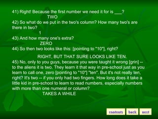 41) Right! Because the first number we need it for is ___?                                TWO  42) So what do we put in the two's column? How many two's are there in two?                         1  43) And how many one's extra?                          ZERO  44) So then two looks like this: [pointing to &quot;10&quot;], right?                        RIGHT, BUT THAT SURE LOOKS LIKE TEN.  45) No, only to you guys, because you were taught it wrong [grin] -- to the aliens it is two. They learn it that way in pre-school just as you learn to call one, zero [pointing to &quot;10&quot;] &quot;ten&quot;. But it's not really ten, right? It's two -- if you only had two fingers. How long does it take a little kid in pre-school to learn to read numbers, especially numbers with more than one numeral or column?                            TAKES A WHILE  contents back next 