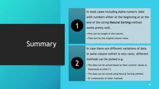 Summary
In most cases including alpha-numeric data
with numbers either at the beginning or at the
end of the string Natural Sorting method
works pretty well.
•First sort by length of the column,
•Then sort by the original column value.
In case there are different variations of data
in same column (which is very rare), different
methods can be picked e.g.
• The data can be sorted based on their numeric values as
illustrated on slide 17,
• The data can be sorted using Natural Sorting method,
• Or combination of other methods
19
1
2
 