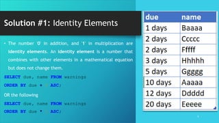 Solution #1: Identity Elements
5
• The number '0' in addition, and '1' in multiplication are
identity elements. An identity element is a number that
combines with other elements in a mathematical equation
but does not change them.
SELECT due, name FROM warnings
ORDER BY due + 0 ASC;
OR the following
SELECT due, name FROM warnings
ORDER BY due * 1 ASC;
 