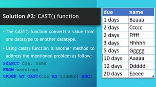 Solution #2: CAST() function
6
• The CAST() function converts a value from
one datatype to another datatype.
• Using cast() function is another method to
address the mentioned problem as follow:
SELECT due, name
FROM warnings
ORDER BY CAST(due AS SIGNED) ASC;
 