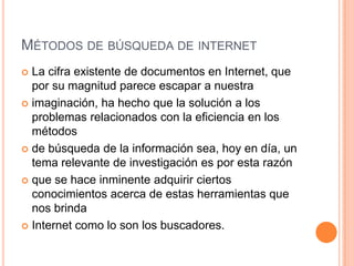 MÉTODOS DE BÚSQUEDA DE INTERNET
 La cifra existente de documentos en Internet, que
  por su magnitud parece escapar a nuestra
 imaginación, ha hecho que la solución a los
  problemas relacionados con la eficiencia en los
  métodos
 de búsqueda de la información sea, hoy en día, un
  tema relevante de investigación es por esta razón
 que se hace inminente adquirir ciertos
  conocimientos acerca de estas herramientas que
  nos brinda
 Internet como lo son los buscadores.
 