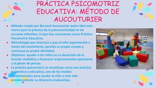 7
PRÁCTICA PSICOMOTRIZ
EDUCATIVA: MÉTODO DE
AUCOUTURIER
 Método creado por Bernard Aucouturier quien ideó este
marco para la práctica de la psicomotricidad en las
escuelas infantiles, lo que hoy conocemos como Práctica
Psicomotriz Educativa.
 Metodología que favorece a que el niño experimente a
través del movimiento, perciba su propio cuerpo y
construya su propia identidad.
 Objetivos: ayudar a los niños en su desarrollo de la
función simbólica y favorecer el pensamiento operatorio
y el placer de pensar.
 La práctica psicomotriz se constituye como una práctica
preventiva y educativa, uno de los medios
fundamentales para ayudar al niño a vivir más
armónicamente su itinerario madurativo.
 