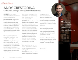 Ask the expert: Andy
Crestodina
LiNKEDiN: How do you
define the difference between
metrics and analytics?
ANDy crEstoDiNA: Big difference.
Metrics are just numbers. Analytics
is making decisions. You can get all
kinds of metrics on lots of pretty charts
but a metric itself doesn’t affect your
marketing. Analytics implies decision-
making. It implies that you are actually
going to take an action that will make a
difference in your marketing.
What’s your desert island
metric (the one metric you
can’t live without)?
crEstoDiNA: If my Google Analytics
boat is sinking and I can only grab
one metric to take to shore I’d actually
cheat and take two. Top line total traffic
and then the bottom of the funnel
conversion rate. It’s the analysis applied
between these two metrics that really
drive marketing success.
What advice would you give
to marketers for determining
what metrics are the
most important?
crEstoDiNA: That’s hard because it’s
definitely a case-by-case basis. There’s
such variation across businesses,
goals, objectives and key performance
indicators. However, almost every
company learns that visitors who have
subscribed to your blog or newsletter
are almost always visitors whom have
the highest conversion rate. If you’re
looking to take a broad brush to
paint with, I’d recommend focusing
conversion rates from visitors to
subscribers and try to maximize the
traction you get on your blog.
What would you say are the
critical upper funnel metrics
every company should be
looking at?
crEstoDiNA: Total traffic but a layer
deeper — traffic from each channel. It’s
there you can look at
the three main channels —
search and social and e-mail.
For search you need to be looking at
the total number of non branded key
phrases Google is sending your highest
value traffic.
Vanity metrics often have a bad
reputation, but if you’re watching social
traffic you’ll want to understand the
quality of traffic and follower growth
specific to each network.
For e-mail, you’ll need to understand
your rate of subscriber growth and how
consistently you’re getting traction
from that — activity like open rates.
(Continued ... )
stodina
Co-Founder, Strategic Director, Orbit Media Studios
Metrics are
just numbers.
Analytics is
making decisions.
Ask the Expert
Ask the expert: Andy Crestodina30 ›
Contents
 