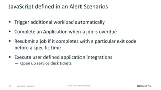 35 ©	2016	CA.	ALL	RIGHTS	RESERVED.@CAWORLD				#CAWORLD
JavaScript	defined	in	an	Alert	Scenarios
§ Trigger	additional	workload	automatically
§ Complete	an	Application	when	a	job	is	overdue
§ Resubmit	a	job	if	it	completes	with	a	particular	exit	code	
before	a	specific	time
§ Execute	user	defined	application	integrations
– Open	up	service	desk	tickets
 