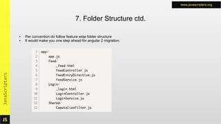 JS
JavaScripters www.javascripters.org
JS
JavaScripters www.javascripters.org
• Per convention do follow feature wise folder structure
• It would make you one step ahead for angular 2 migration.
7. Folder Structure ctd.
 