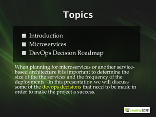 Topics
⬜ Introduction
⬜ Microservices
⬜ DevOps Decision Roadmap
When planning for microservices or another service-
based architecture it is important to determine the
size of the the services and the frequency of the
deployments. In this presentation we will discuss
some of the devops decisions that need to be made in
order to make the project a success.
 