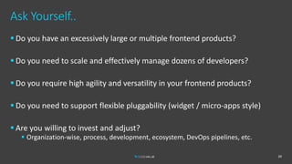 Ask Yourself..
 Do you have an excessively large or multiple frontend products?
 Do you need to scale and effectively manage dozens of developers?
 Do you require high agility and versatility in your frontend products?
 Do you need to support flexible pluggability (widget / micro-apps style)
 Are you willing to invest and adjust?
 Organization-wise, process, development, ecosystem, DevOps pipelines, etc.
39
 