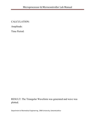 Microprocessor & Microcontroller Lab Manual 
 

CALCULATION:
Amplitude:
Time Period:

RESULT: The Triangular Waveform was generated and wave was
plotted.
Department of Biomedical Engineering , SRM University, Kattankulathur 
 

 