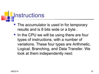 06/02/14 10
Instructions
 The accumulator is used in for temporary
results and is 8 bits wide or a byte .
 In the CPU we will be using there are four
types of instructions, with a number of
variations. These four types are Arithmetic,
Logical, Branching, and Data Transfer. We
look at them independently next:
 