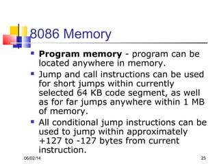 06/02/14 25
8086 Memory
 Program memory - program can be
located anywhere in memory.
 Jump and call instructions can be used
for short jumps within currently
selected 64 KB code segment, as well
as for far jumps anywhere within 1 MB
of memory.
 All conditional jump instructions can be
used to jump within approximately
+127 to -127 bytes from current
instruction.
 