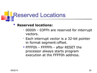 06/02/14 28
Reserved Locations

Reserved locations:

0000h - 03FFh are reserved for interrupt
vectors.

Each interrupt vector is a 32-bit pointer
in format segment:offset.

FFFF0h - FFFFFh - after RESET the
processor always starts program
execution at the FFFF0h address.
 