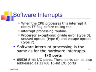 06/02/14 32
Software Interrupts
 When the CPU processes this interrupt it
clears TF flag before calling the
 interrupt processing routine.
 Processor exceptions: divide error (type 0),
unused opcode (type 6) and escape opcode
(type 7).
 Software interrupt processing is the
same as for the hardware interrupts.
I/O ports
 65536 8-bit I/O ports. These ports can be also
addressed as 32768 16-bit I/O ports
 