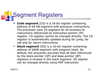 06/02/14 34
Segment Registers
 Code segment (CS) is a 16-bit register containing
address of 64 KB segment with processor instructions.
The processor uses CS segment for all accesses to
instructions referenced by instruction pointer (IP)
register. CS register cannot be changed directly. The CS
register is automatically updated during far jump, far
call and far return instructions.
 Stack segment (SS) is a 16-bit register containing
address of 64KB segment with program stack. By
default, the processor assumes that all data referenced
by the stack pointer (SP) and base pointer (BP)
registers is located in the stack segment. SS register
can be changed directly using POP instruction.
 