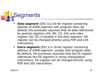 06/02/14 35
Segments
 Data segment (DS) is a 16-bit register containing
address of 64KB segment with program data. By
default, the processor assumes that all data referenced
by general registers (AX, BX, CX, DX) and index
register (SI, DI) is located in the data segment. DS
register can be changed directly using POP and LDS
instructions.
 Extra segment (ES) is a 16-bit register containing
address of 64KB segment, usually with program data.
By default, the processor assumes that the DI register
references the ES segment in string manipulation
instructions. ES register can be changed directly using
POP and LES instructions.
 