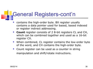 06/02/14 38
General Registers-cont’n
 contains the high-order byte. BX register usually
contains a data pointer used for based, based indexed
or register indirect addressing.
 Count register consists of 2 8-bit registers CL and CH,
which can be combined together and used as a 16-bit
register CX.
 When combined, CL register contains the low-order byte
of the word, and CH contains the high-order byte.
 Count register can be used as a counter in string
manipulation and shift/rotate instructions.
 