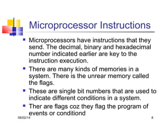 06/02/14 8
Microprocessor Instructions
 Microprocessors have instructions that they
send. The decimal, binary and hexadecimal
number indicated earlier are key to the
instruction execution.
 There are many kinds of memories in a
system. There is the unrear memory called
the flags.
 These are single bit numbers that are used to
indicate different conditions in a system.
 Ther are flags coz they flag the program of
events or conditiond
 