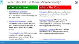 When should I use them (Microservices)?
8/10/2018 (C) COPYRIGHT METAMAGIC GLOBAL INC., NEW JERSEY, USA 9
1
• Strong Module Boundaries:
Microservices reinforce modular
structure, which is particularly important
for larger teams.
• Independent Deployment: Simple
services are easier to deploy, and since
they are autonomous, are less likely to
cause system failures when they go
wrong.
• Technology Diversity: With microservices
you can mix multiple languages,
development frameworks and data-
storage technologies.
When you have What’s the Cost
Distribution: Distributed systems are harder to
program, since remote calls are slow and are
always at risk of failure.
Eventual Consistency: Maintaining strong
consistency is extremely difficult for a
distributed system, which means everyone has
to manage eventual consistency.
Operational Complexity: You need a mature
operations team to manage lots of services,
which are being redeployed regularly.
Source: https://www.martinfowler.com/microservices/
 