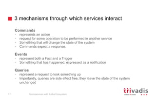 3 mechanisms through which services interact
Commands
• represents an action
• request for some operation to be performed in another service
• Something that will change the state of the system
• Commands expect a response.
Events
• represent both a Fact and a Trigger
• Something that has happened, expressed as a notification
Queries
• represent a request to look something up
• Importantly, queries are side effect free; they leave the state of the system
unchanged
Microservices with Kafka Ecosystem17
 