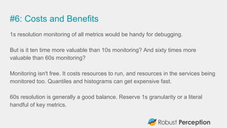 #6: Costs and Benefits
1s resolution monitoring of all metrics would be handy for debugging.
But is it ten time more valuable than 10s monitoring? And sixty times more
valuable than 60s monitoring?
Monitoring isn't free. It costs resources to run, and resources in the services being
monitored too. Quantiles and histograms can get expensive fast.
60s resolution is generally a good balance. Reserve 1s granularity or a literal
handful of key metrics.
 