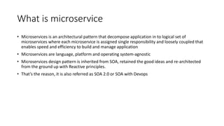 What is microservice
• Microservices is an architectural pattern that decompose application in to logical set of
microservices where each microservice is assigned single responsibility and loosely coupled that
enables speed and efficiency to build and manage application
• Microservices are language, platform and operating system-agnostic
• Microservices design pattern is inherited from SOA, retained the good ideas and re-architected
from the ground up with Reactive principles.
• That’s the reason, it is also referred as SOA 2.0 or SOA with Devops
 