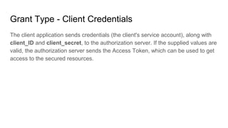 Grant Type - Client Credentials
The client application sends credentials (the client's service account), along with
client_ID and client_secret, to the authorization server. If the supplied values are
valid, the authorization server sends the Access Token, which can be used to get
access to the secured resources.
 