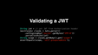 Validating a JWT
String jwt = // get JWT from Authorization header
Jws<Claims> claims = Jwts.parser()
.setSigningKey("secret".getBytes("UTF-8"))
.parseClaimsJws(jwt)
String scope = claims.getBody().get("scope")
assertEquals(scope, "self groups/admins");
 