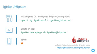 Create an app:
ignite new myapp -b ignite-jhipster
Ignite JHipster
https://github.com/ruddell/ignite-jhipster
Install Ignite CLI and Ignite JHipster, using npm:
npm i -g ignite-cli ignite-jhipster
Ignite!
🔥
A React Native boilerplate for JHipster apps
 