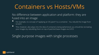 No difference between application and platform: they are
fused into an image
• For example, no concept of “applying an OS patch” to a container. You rebuild the image from
scratch.
• This, however, also plays into the idea of containers being ephemeral: you should be recreating
your images by rebuilding them on top of patched base images via CI/CD
Single purpose images with single processes
Containers vs Hosts/VMs
 