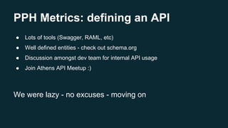 PPH Metrics: defining an API
● Lots of tools (Swagger, RAML, etc)
● Well defined entities - check out schema.org
● Discussion amongst dev team for internal API usage
● Join Athens API Meetup :)
We were lazy - no excuses - moving on
 