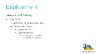 Déploiement
Prérequis | ATA Gateway
• Spécificité:
– Minimum 10 GB pour les Logs
– Deux cartes réseaux:
• Gestion et LAN
• Capture du trafic
– IP: 1.1.1.1 /32) no routable /
Pas de DNS ni Gateway
 