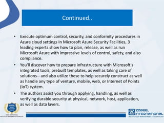 Continued..
• Execute optimum control, security, and conformity procedures in
Azure cloud settings In Microsoft Azure Security Facilities, 3
leading experts show how to plan, release, as well as run
Microsoft Azure with impressive levels of control, safety, and also
compliance.
• You'll discover how to prepare infrastructure with Microsoft's
integrated tools, prebuilt templates, as well as taking care of
solutions-- and also utilize these to help securely construct as well
as handle any type of venture, mobile, web, or Internet of Points
(IoT) system.
• The authors assist you through applying, handling, as well as
verifying durable security at physical, network, host, application,
as well as data layers.
 