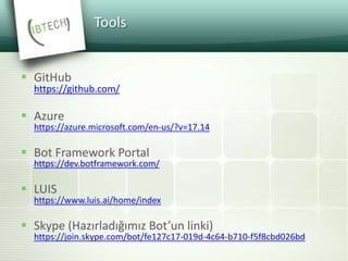 Tools
 GitHub
https://github.com/
 Azure
https://azure.microsoft.com/en-us/?v=17.14
 Bot Framework Portal
https://dev.botframework.com/
 LUIS
https://www.luis.ai/home/index
 Skype (Hazırladığımız Bot’un linki)
https://join.skype.com/bot/fe127c17-019d-4c64-b710-f5f8cbd026bd
 