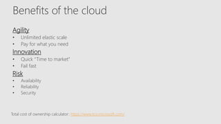 Benefits of the cloud
Agility
• Unlimited elastic scale
• Pay for what you need
Innovation
• Quick “Time to market”
• Fail fast
Risk
• Availability
• Reliability
• Security
Total cost of ownership calculator: https://www.tco.microsoft.com/
 
