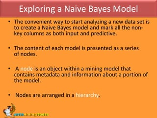 Exploring a Naive Bayes ModelThe convenient way to start analyzing a new data set is to create a Naive Bayes model and mark all the non-key columns as both input and predictive.The content of each model is presented as a series of nodes. A node is an object within a mining model that contains metadata and information about a portion of the model. Nodes are arranged in a hierarchy. 