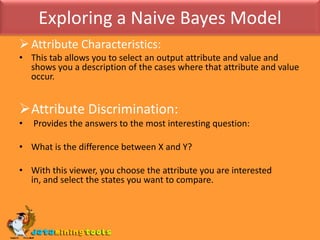 Exploring a Naive Bayes ModelAttribute Characteristics:This tab allows you to select an output attribute and value and shows you a description of the cases where that attribute and value occur.Attribute Discrimination: Provides the answers to the most interesting question: What is the difference between X and Y? With this viewer, you choose the attribute you are interested in, and select the states you want to compare. 