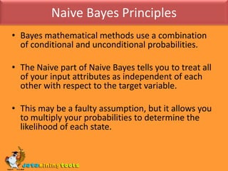 Naive Bayes PrinciplesBayes mathematical methods use a combination of conditional and unconditional probabilities.The Naive part of Naive Bayes tells you to treat all of your input attributes as independent of each other with respect to the target variable. This may be a faulty assumption, but it allows you to multiply your probabilities to determine the likelihood of each state.