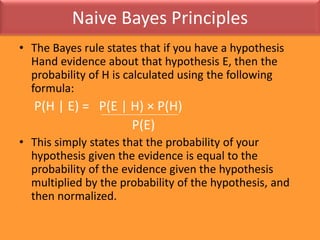 Naive Bayes PrinciplesThe Bayes rule states that if you have a hypothesis Hand evidence about that hypothesis E, then the probability of H is calculated using the following formula:P(H | E) =   P(E | H) × P(H)                                   P(E)This simply states that the probability of your hypothesis given the evidence is equal to the probability of the evidence given the hypothesis multiplied by the probability of the hypothesis, and then normalized. 