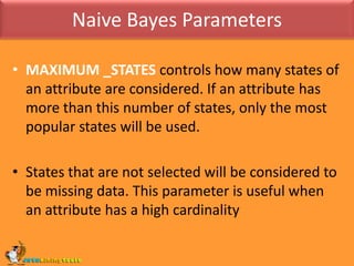 Naive Bayes ParametersMAXIMUM _STATES controls how many states of an attribute are considered. If an attribute has more than this number of states, only the most popular states will be used. States that are not selected will be considered to be missing data. This parameter is useful when an attribute has a high cardinality