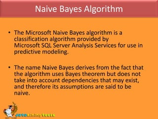 Naive Bayes AlgorithmThe Microsoft Naive Bayes algorithm is a classification algorithm provided by Microsoft SQL Server Analysis Services for use in predictive modeling. The name Naive Bayes derives from the fact that the algorithm uses Bayes theorem but does not take into account dependencies that may exist, and therefore its assumptions are said to be naive.