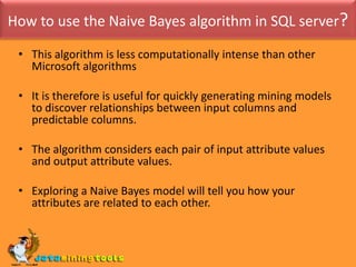 How to use the Naive Bayes algorithm in SQL server?This algorithm is less computationally intense than other Microsoft algorithmsIt is therefore is useful for quickly generating mining models to discover relationships between input columns and predictable columns. The algorithm considers each pair of input attribute values and output attribute values.Exploring a Naive Bayes model will tell you how your attributes are related to each other. 