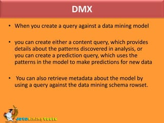 DMX When you create a query against a data mining modelyou can create either a content query, which provides details about the patterns discovered in analysis, or you can create a prediction query, which uses the patterns in the model to make predictions for new data You can also retrieve metadata about the model by using a query against the data mining schema rowset.
