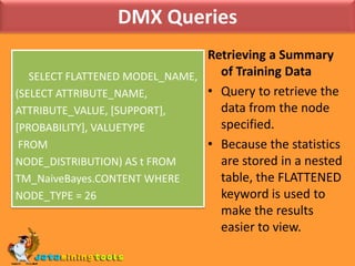 DMX QueriesRetrieving a Summary of Training DataQuery to retrieve the data from the node specified.Because the statistics are stored in a nested table, the FLATTENED keyword is used to make the results easier to view.     SELECT FLATTENED MODEL_NAME, (SELECT ATTRIBUTE_NAME, ATTRIBUTE_VALUE, [SUPPORT], [PROBABILITY], VALUETYPE FROM NODE_DISTRIBUTION) AS t FROM TM_NaiveBayes.CONTENT WHERE NODE_TYPE = 26