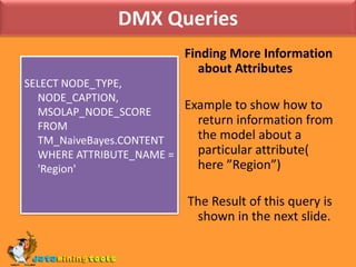DMX QueriesFinding More Information about AttributesExample to show how to return information from the model about a particular attribute( here ”Region”) The Result of this query is shown in the next slide.SELECT NODE_TYPE, NODE_CAPTION, MSOLAP_NODE_SCORE FROM TM_NaiveBayes.CONTENT WHERE ATTRIBUTE_NAME = 'Region'
